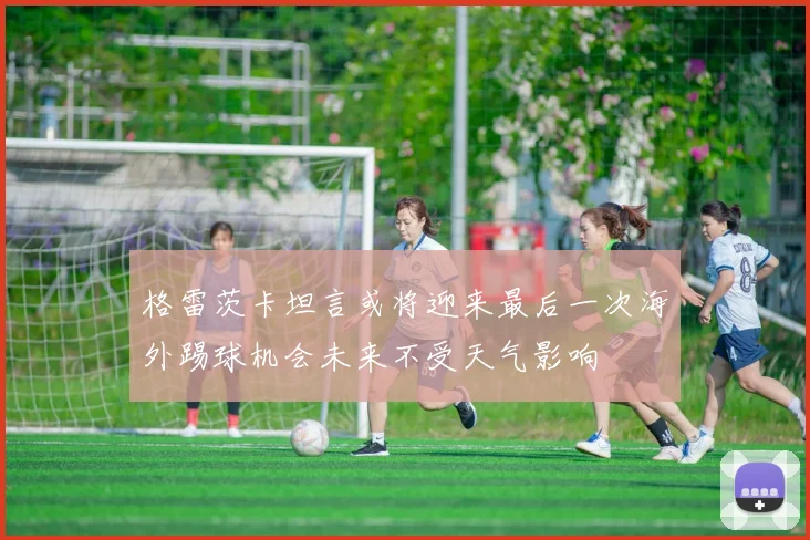 格雷茨卡坦言或将迎来最后一次海外踢球机会未来不受天气影响