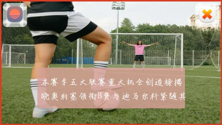 本赛季五大联赛重大机会创造榜揭晓奥利塞领衔B费与迪马尔科紧随其后