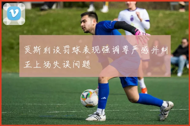 莫斯利谈罚球表现强调尊严感并纠正上场失误问题