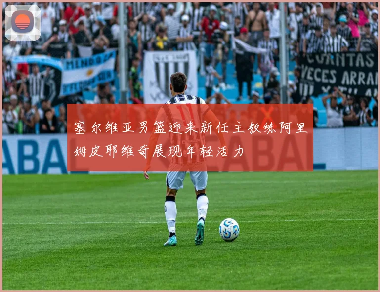 塞尔维亚男篮迎来新任主教练阿里姆皮耶维奇展现年轻活力