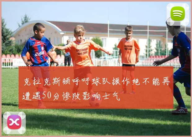 克拉克斯顿呼吁球队振作绝不能再遭遇50分惨败影响士气