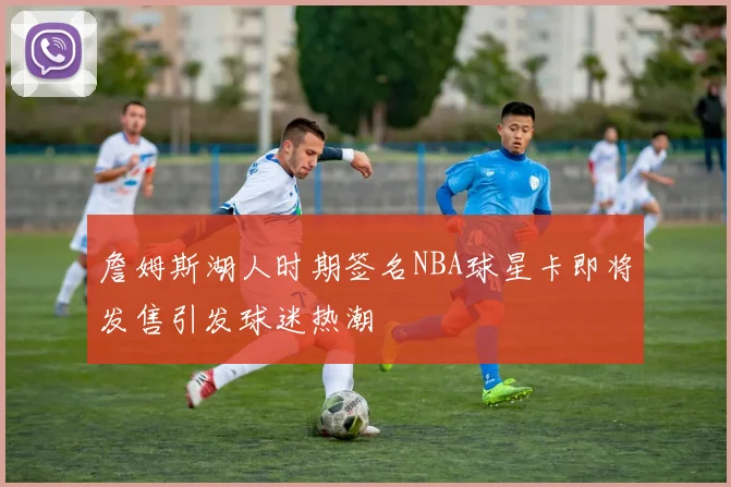 詹姆斯湖人时期签名NBA球星卡即将发售引发球迷热潮