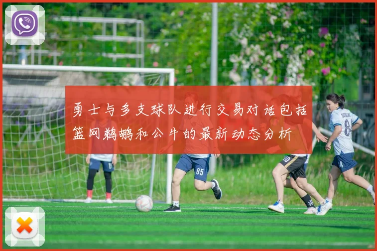 勇士与多支球队进行交易对话包括篮网鹈鹕和公牛的最新动态分析