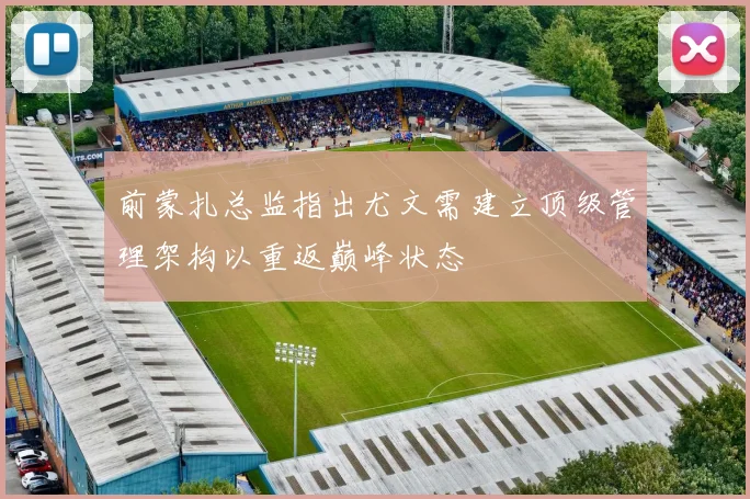 前蒙扎总监指出尤文需建立顶级管理架构以重返巅峰状态