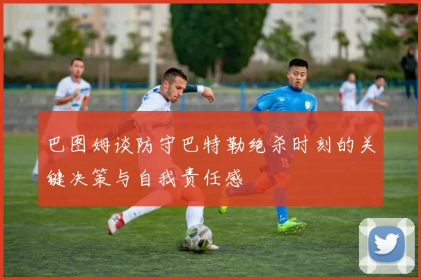 巴图姆谈防守巴特勒绝杀时刻的关键决策与自我责任感