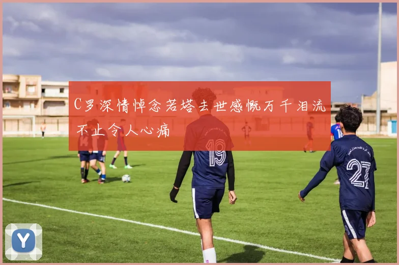 C罗深情悼念若塔去世感慨万千泪流不止令人心痛