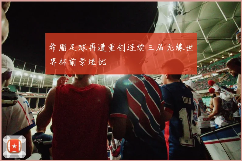 希腊足球再遭重创连续三届无缘世界杯前景堪忧