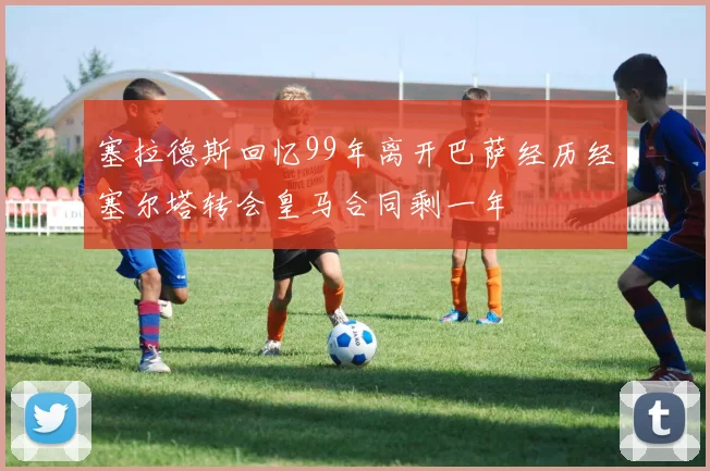 塞拉德斯回忆99年离开巴萨经历经塞尔塔转会皇马合同剩一年
