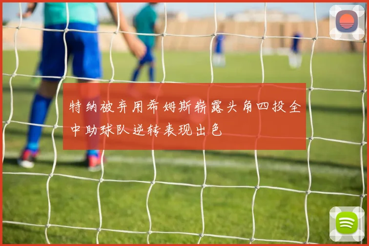 特纳被弃用希姆斯崭露头角四投全中助球队逆转表现出色