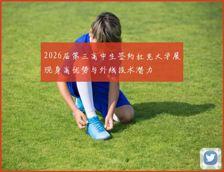 2026届第三高中生签约杜克大学展现身高优势与外线技术潜力