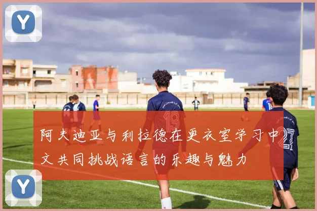 阿夫迪亚与利拉德在更衣室学习中文共同挑战语言的乐趣与魅力