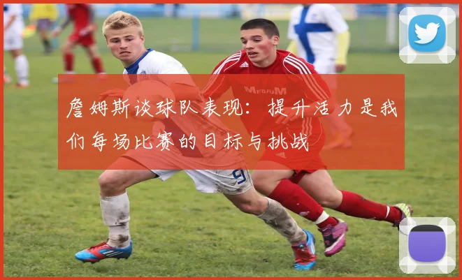 詹姆斯谈球队表现：提升活力是我们每场比赛的目标与挑战