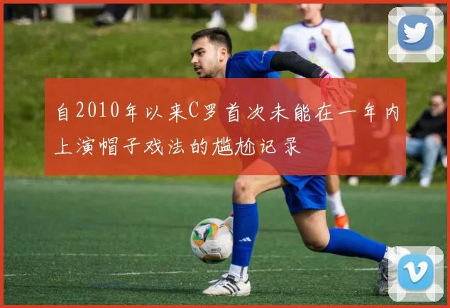 自2010年以来C罗首次未能在一年内上演帽子戏法的尴尬记录