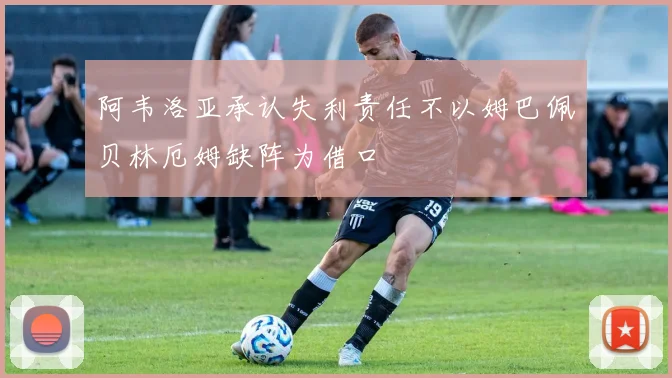 阿韦洛亚承认失利责任不以姆巴佩贝林厄姆缺阵为借口