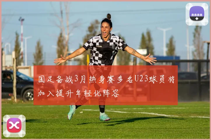 国足备战3月热身赛多名U23球员将加入提升年轻化阵容