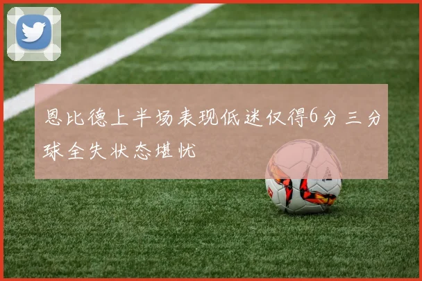 恩比德上半场表现低迷仅得6分三分球全失状态堪忧