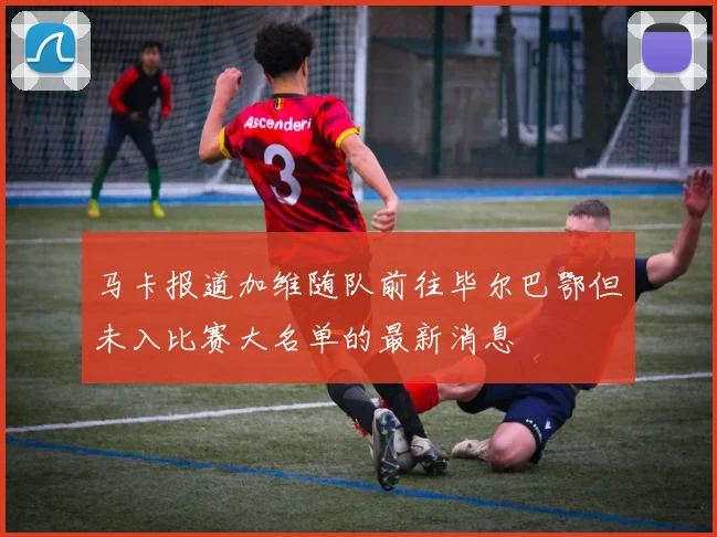 马卡报道加维随队前往毕尔巴鄂但未入比赛大名单的最新消息