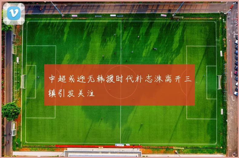中超或迎无韩援时代朴志洙离开三镇引发关注